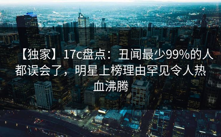 【独家】17c盘点：丑闻最少99%的人都误会了，明星上榜理由罕见令人热血沸腾