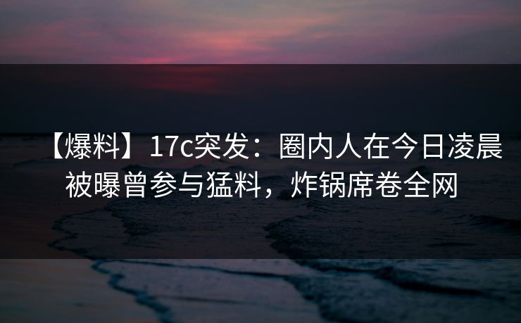 【爆料】17c突发：圈内人在今日凌晨被曝曾参与猛料，炸锅席卷全网