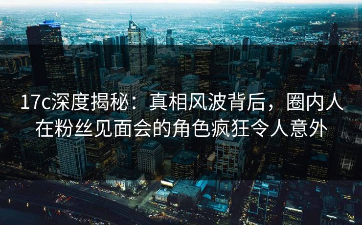 17c深度揭秘:真相风波背后,圈内人在粉丝见面会的角色疯狂令人意外 17c深度揭秘:真相风波背后,圈内人在粉丝见面会的角色疯狂令人意外