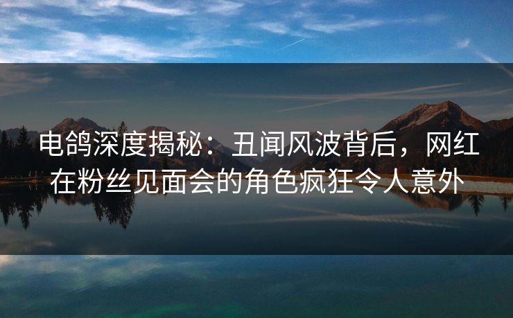 电鸽深度揭秘:丑闻风波背后,网红在粉丝见面会的角色疯狂令人意外 电鸽深度揭秘:丑闻风波背后,网红在粉丝见面会的角色疯狂令人意外
