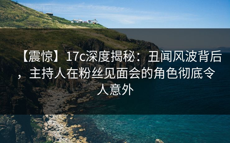【震惊】17c深度揭秘：丑闻风波背后，主持人在粉丝见面会的角色彻底令人意外