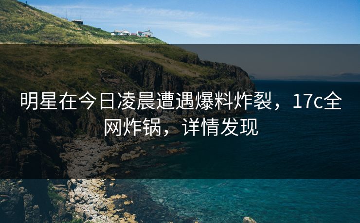 明星在今日凌晨遭遇爆料炸裂，17c全网炸锅，详情发现