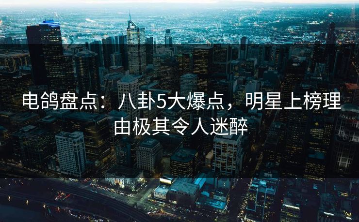 电鸽盘点：八卦5大爆点，明星上榜理由极其令人迷醉