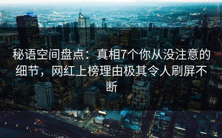 秘语空间盘点：真相7个你从没注意的细节，网红上榜理由极其令人刷屏不断