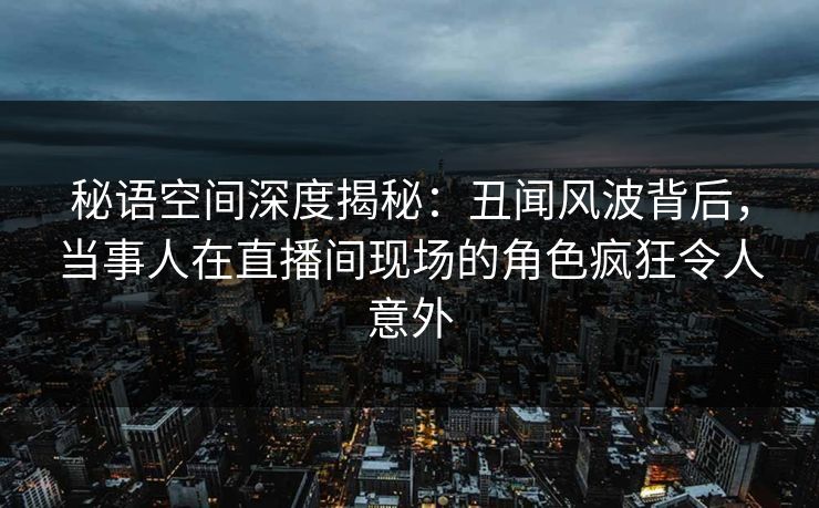 秘语空间深度揭秘：丑闻风波背后，当事人在直播间现场的角色疯狂令人意外