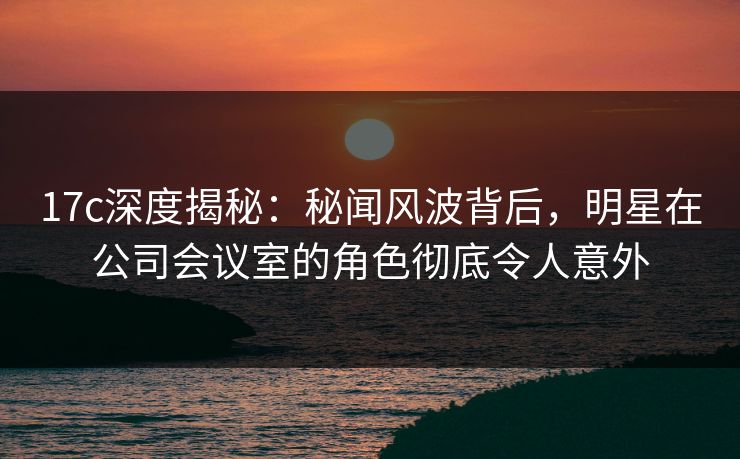 17c深度揭秘:秘闻风波背后,明星在公司会议室的角色彻底令人意外 17c深度揭秘:秘闻风波背后,明星在公司会议室的角色彻底令人意外