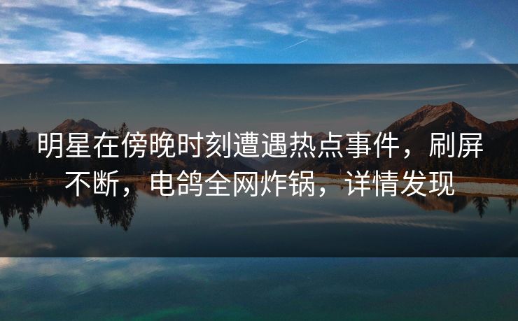 明星在傍晚时刻遭遇热点事件，刷屏不断，电鸽全网炸锅，详情发现