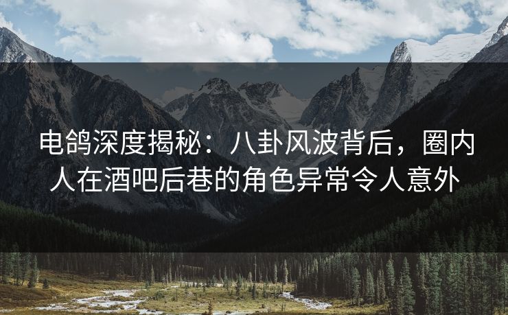 电鸽深度揭秘:八卦风波背后,圈内人在酒吧后巷的角色异常令人意外