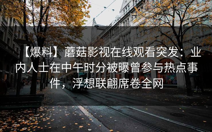【爆料】蘑菇影视在线观看突发：业内人士在中午时分被曝曾参与热点事件，浮想联翩席卷全网