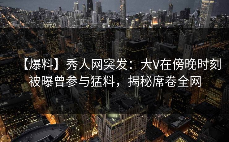 【爆料】秀人网突发:大V在傍晚时刻被曝曾参与猛料,揭秘席卷全网