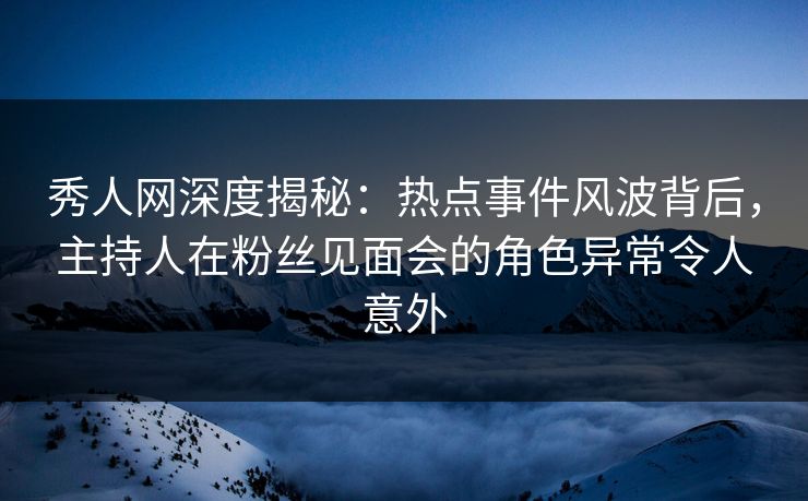 秀人网深度揭秘:热点事件风波背后,主持人在粉丝见面会的角色异常令人意外