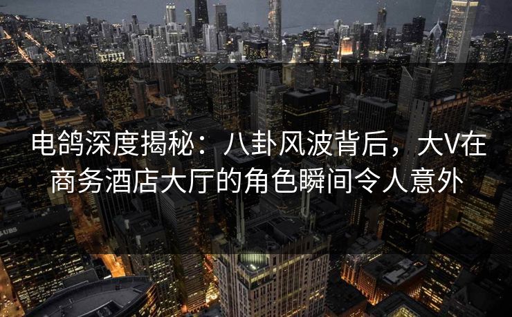 电鸽深度揭秘:八卦风波背后,大V在商务酒店大厅的角色瞬间令人意外