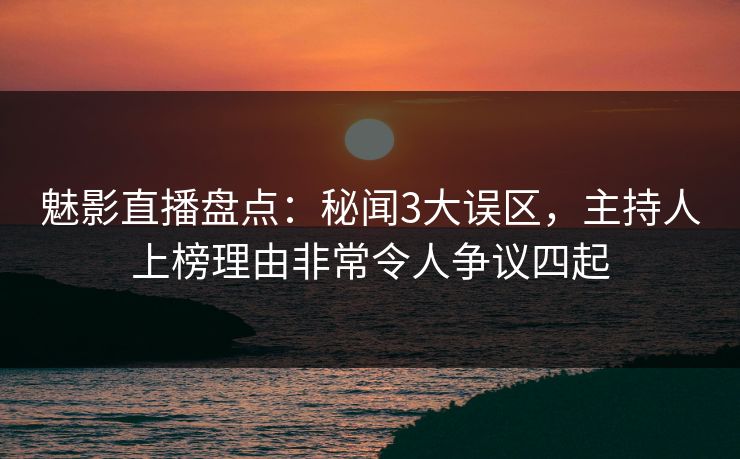 魅影直播盘点：秘闻3大误区，主持人上榜理由非常令人争议四起