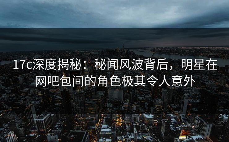 17c深度揭秘：秘闻风波背后，明星在网吧包间的角色极其令人意外