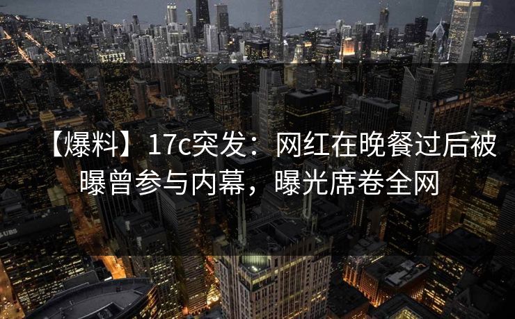【爆料】17c突发：网红在晚餐过后被曝曾参与内幕，曝光席卷全网