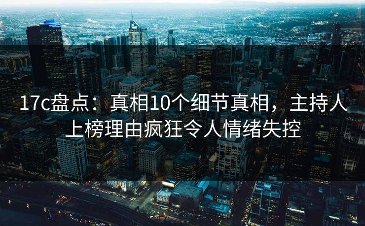 17c盘点:真相10个细节真相,主持人上榜理由疯狂令人情绪失控