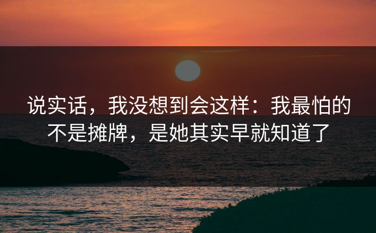 说实话，我没想到会这样：我最怕的不是摊牌，是她其实早就知道了