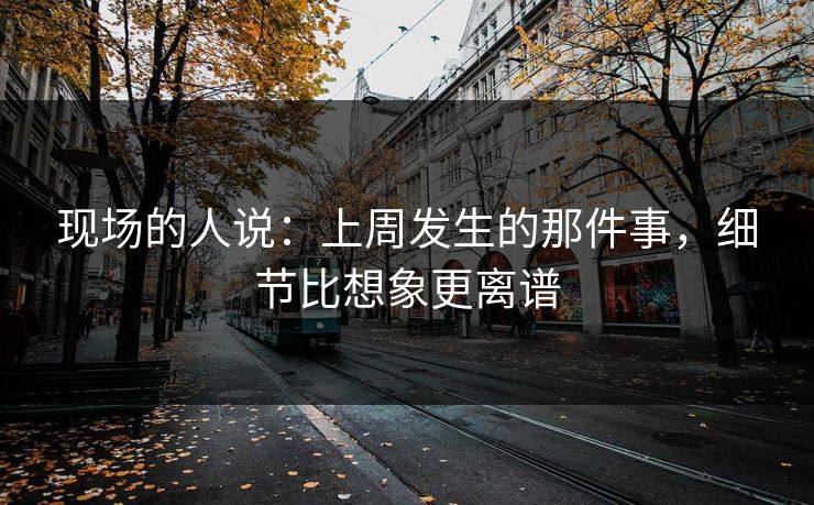 现场的人说:上周发生的那件事,细节比想象更离谱