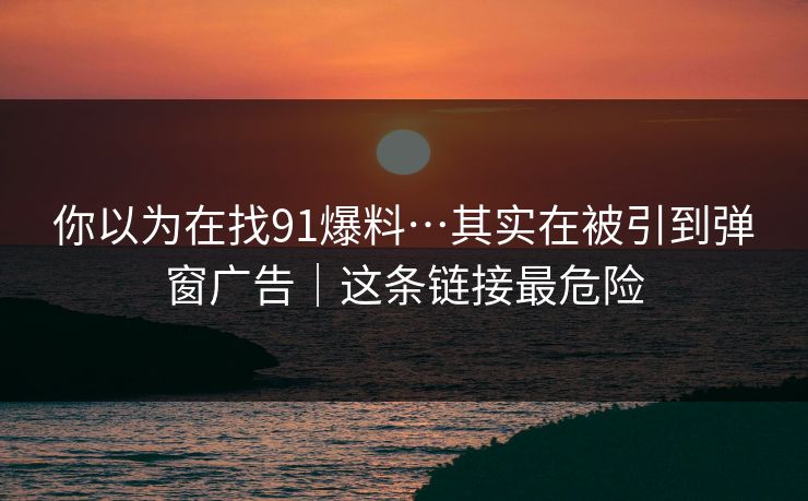 你以为在找91爆料…其实在被引到弹窗广告｜这条链接最危险