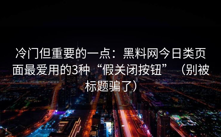 冷门但重要的一点：黑料网今日类页面最爱用的3种“假关闭按钮”（别被标题骗了）