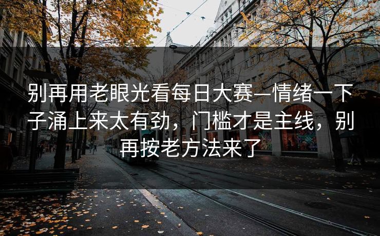 别再用老眼光看每日大赛—情绪一下子涌上来太有劲，门槛才是主线，别再按老方法来了
