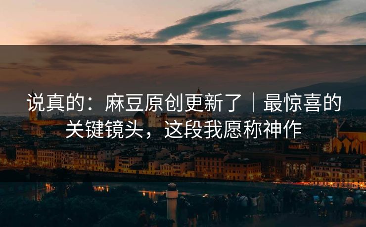 说真的：麻豆原创更新了｜最惊喜的关键镜头，这段我愿称神作