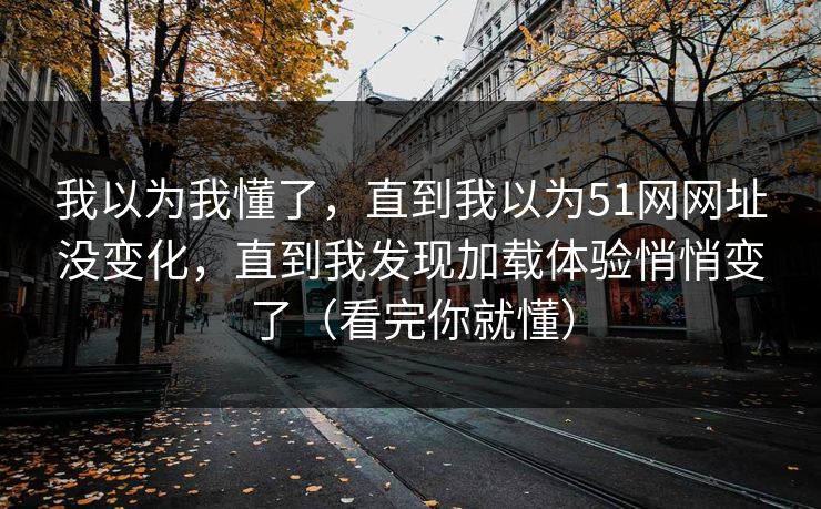 我以为我懂了，直到我以为51网网址没变化，直到我发现加载体验悄悄变了（看完你就懂）