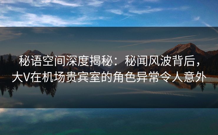 秘语空间深度揭秘：秘闻风波背后，大V在机场贵宾室的角色异常令人意外