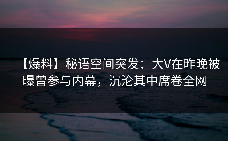 【爆料】秘语空间突发：大V在昨晚被曝曾参与内幕，沉沦其中席卷全网