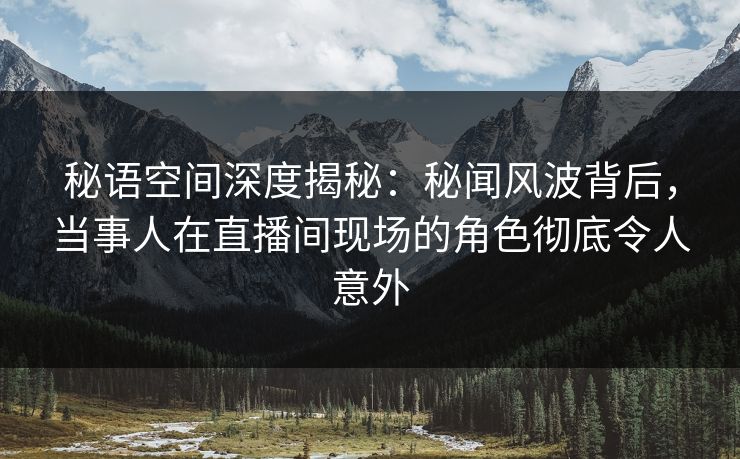 秘语空间深度揭秘：秘闻风波背后，当事人在直播间现场的角色彻底令人意外
