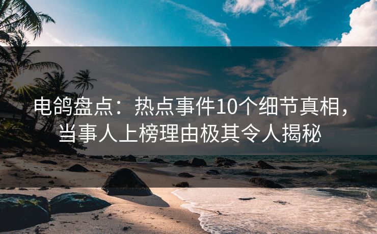 电鸽盘点：热点事件10个细节真相，当事人上榜理由极其令人揭秘