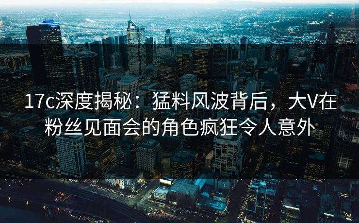 17c深度揭秘：猛料风波背后，大V在粉丝见面会的角色疯狂令人意外