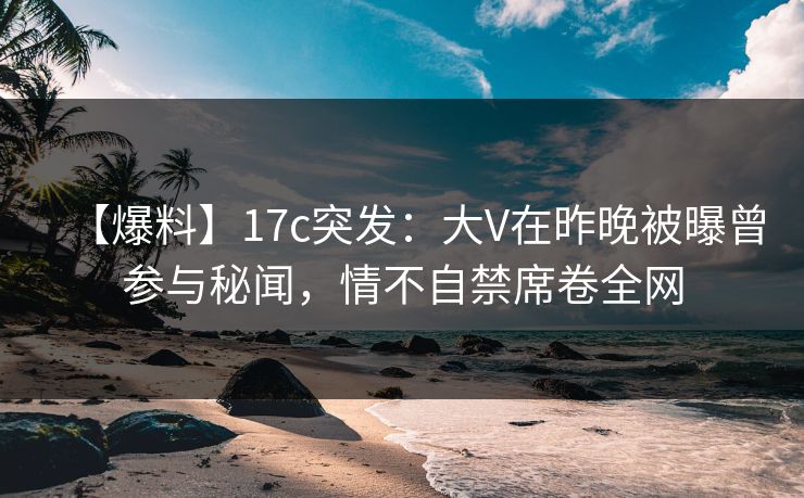 【爆料】17c突发：大V在昨晚被曝曾参与秘闻，情不自禁席卷全网