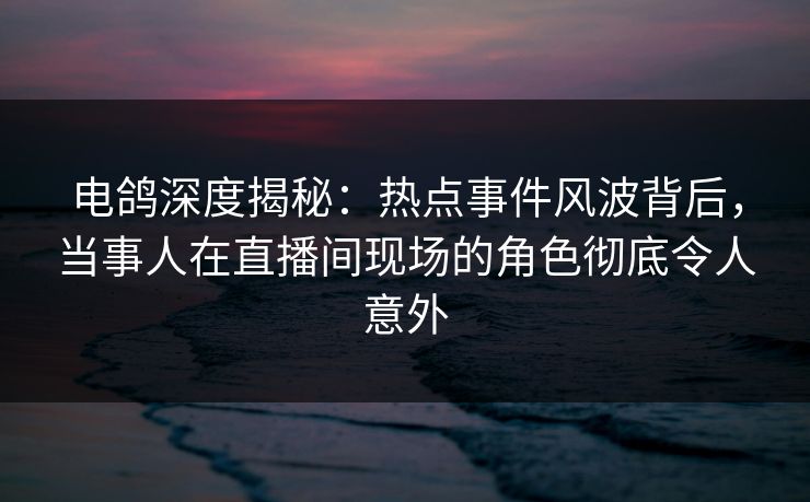 电鸽深度揭秘：热点事件风波背后，当事人在直播间现场的角色彻底令人意外