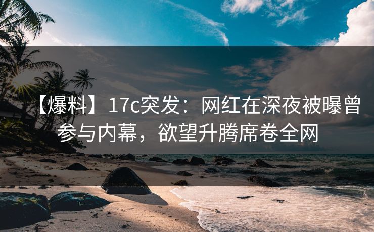 【爆料】17c突发：网红在深夜被曝曾参与内幕，欲望升腾席卷全网