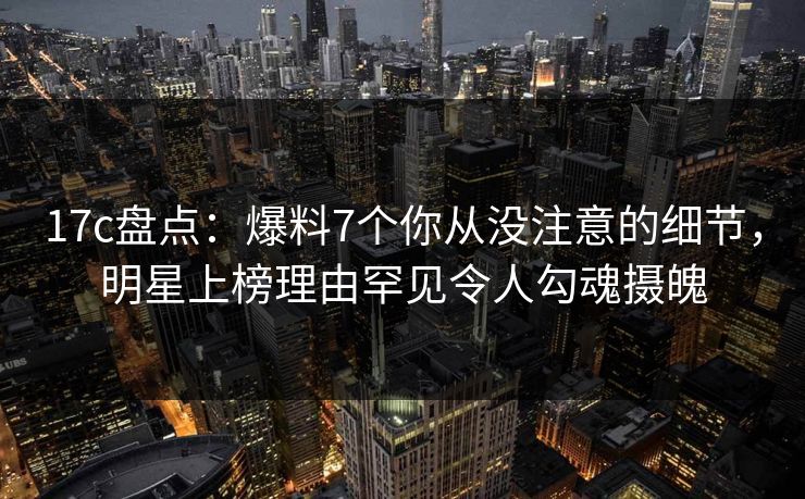 17c盘点：爆料7个你从没注意的细节，明星上榜理由罕见令人勾魂摄魄