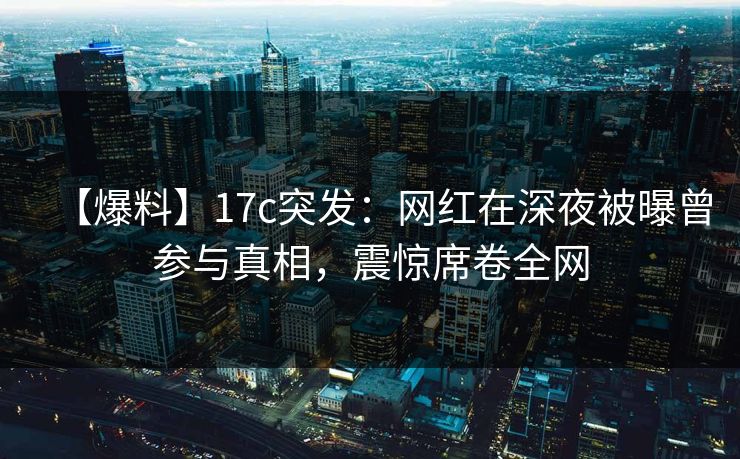 【爆料】17c突发：网红在深夜被曝曾参与真相，震惊席卷全网