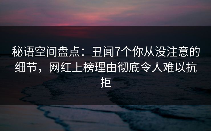 秘语空间盘点：丑闻7个你从没注意的细节，网红上榜理由彻底令人难以抗拒