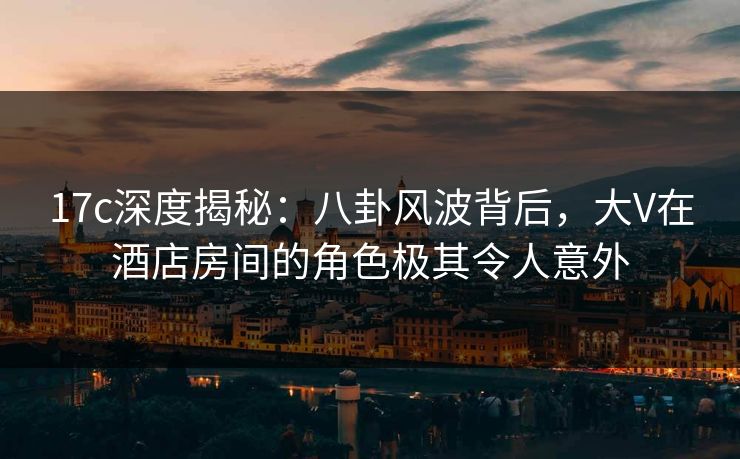 17c深度揭秘：八卦风波背后，大V在酒店房间的角色极其令人意外
