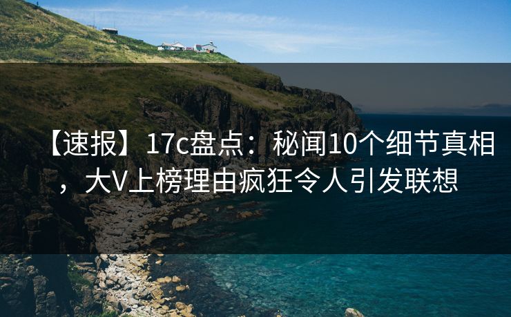 【速报】17c盘点：秘闻10个细节真相，大V上榜理由疯狂令人引发联想
