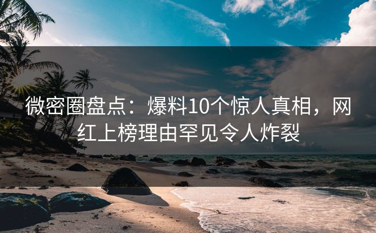 微密圈盘点：爆料10个惊人真相，网红上榜理由罕见令人炸裂
