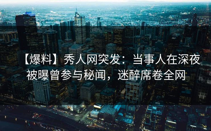 【爆料】秀人网突发：当事人在深夜被曝曾参与秘闻，迷醉席卷全网