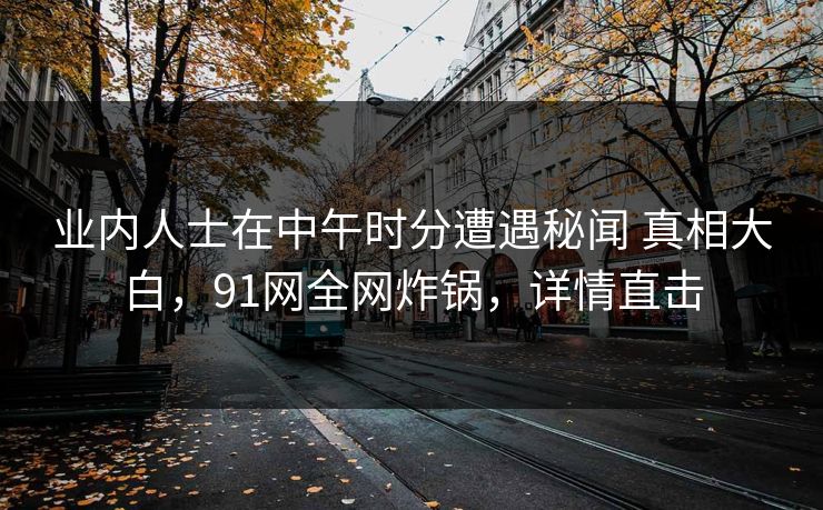 业内人士在中午时分遭遇秘闻 真相大白，91网全网炸锅，详情直击