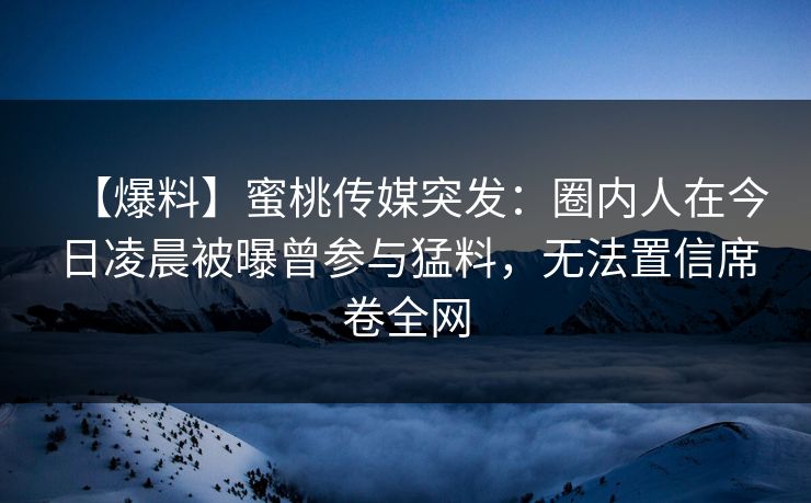 【爆料】蜜桃传媒突发：圈内人在今日凌晨被曝曾参与猛料，无法置信席卷全网