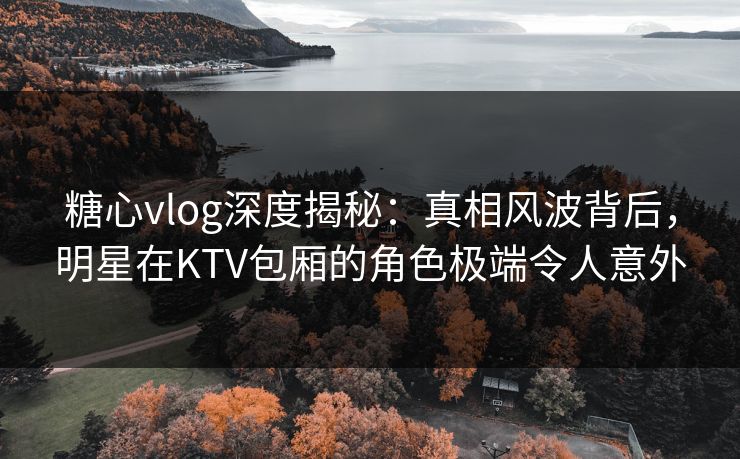 糖心vlog深度揭秘：真相风波背后，明星在KTV包厢的角色极端令人意外
