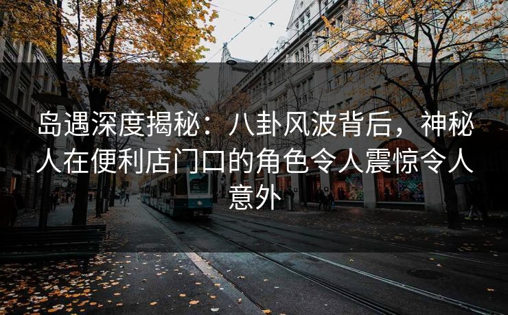 岛遇深度揭秘：八卦风波背后，神秘人在便利店门口的角色令人震惊令人意外
