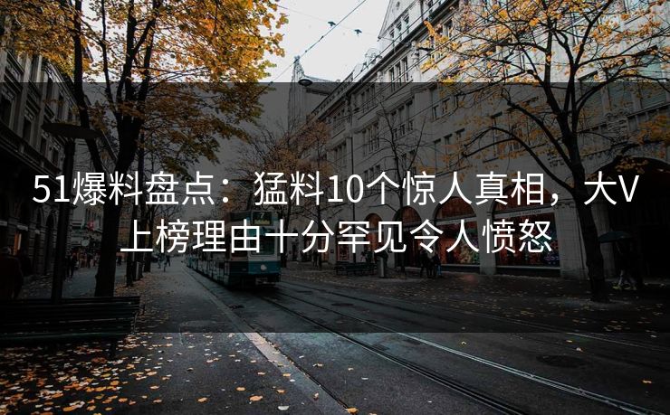 51爆料盘点：猛料10个惊人真相，大V上榜理由十分罕见令人愤怒
