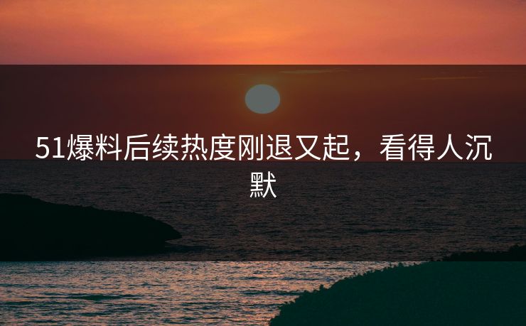 51爆料后续热度刚退又起，看得人沉默